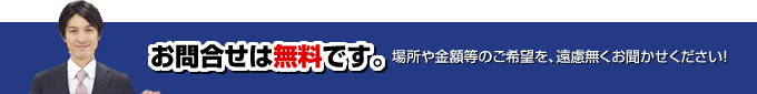 お問合せは無料です。場所や金額等のご希望を、遠慮無くお聞かせください！